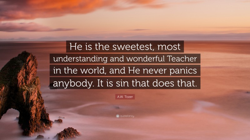 A.W. Tozer Quote: “He is the sweetest, most understanding and wonderful Teacher in the world, and He never panics anybody. It is sin that does that.”