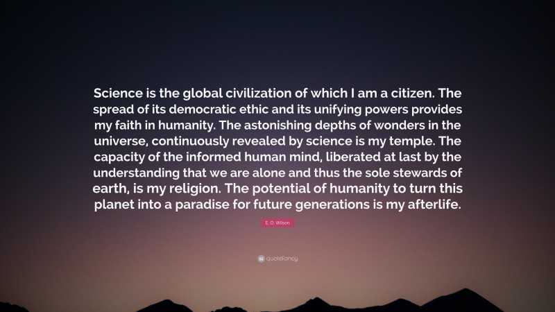 E. O. Wilson Quote: “Science is the global civilization of which I am a citizen. The spread of its democratic ethic and its unifying powers provides my faith in humanity. The astonishing depths of wonders in the universe, continuously revealed by science is my temple. The capacity of the informed human mind, liberated at last by the understanding that we are alone and thus the sole stewards of earth, is my religion. The potential of humanity to turn this planet into a paradise for future generations is my afterlife.”