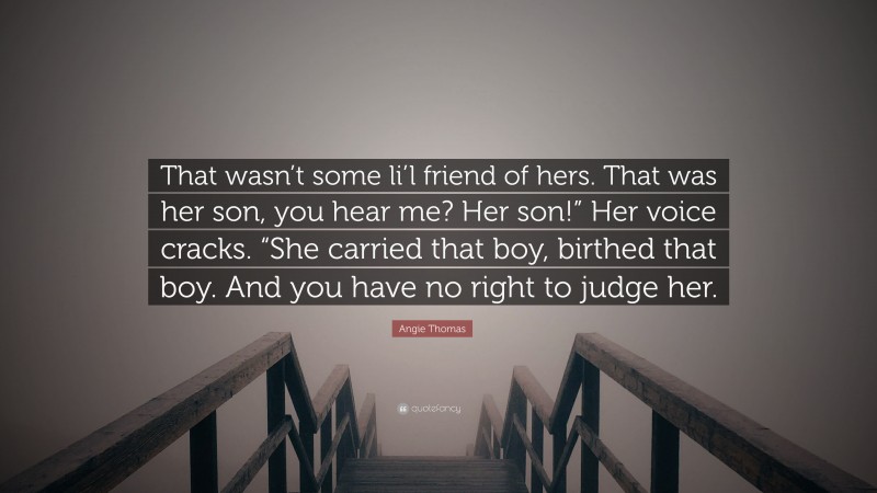 Angie Thomas Quote: “That wasn’t some li’l friend of hers. That was her son, you hear me? Her son!” Her voice cracks. “She carried that boy, birthed that boy. And you have no right to judge her.”