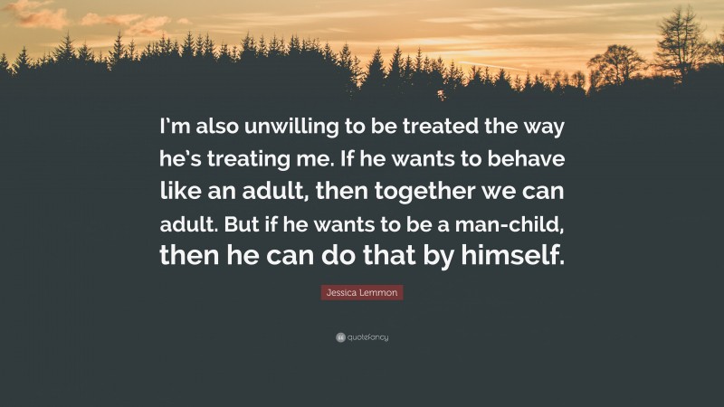 Jessica Lemmon Quote: “I’m also unwilling to be treated the way he’s treating me. If he wants to behave like an adult, then together we can adult. But if he wants to be a man-child, then he can do that by himself.”