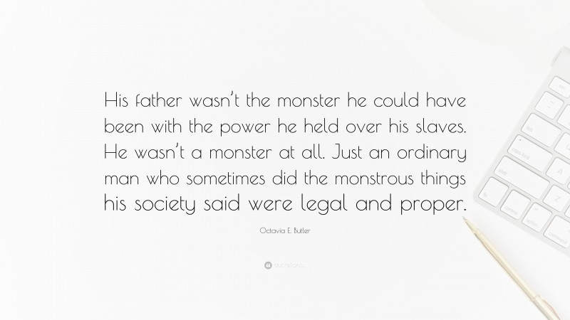 Octavia E. Butler Quote: “His father wasn’t the monster he could have been with the power he held over his slaves. He wasn’t a monster at all. Just an ordinary man who sometimes did the monstrous things his society said were legal and proper.”