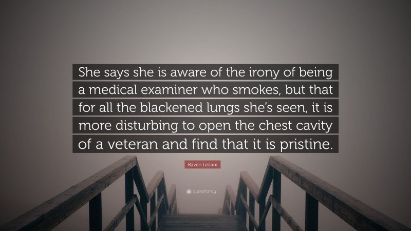 Raven Leilani Quote: “She says she is aware of the irony of being a medical examiner who smokes, but that for all the blackened lungs she’s seen, it is more disturbing to open the chest cavity of a veteran and find that it is pristine.”