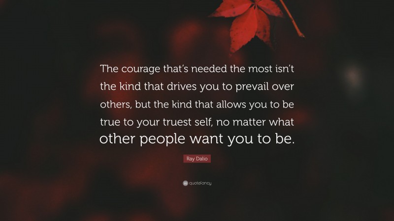 Ray Dalio Quote: “The courage that’s needed the most isn’t the kind that drives you to prevail over others, but the kind that allows you to be true to your truest self, no matter what other people want you to be.”