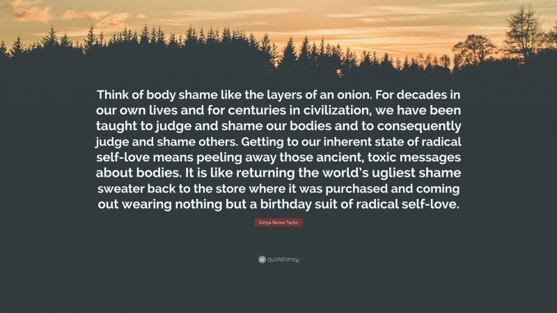 Sonya Renee Taylor Quote: “Think of body shame like the layers of an onion. For decades in our own lives and for centuries in civilization, we have been taught to judge and shame our bodies and to consequently judge and shame others. Getting to our inherent state of radical self-love means peeling away those ancient, toxic messages about bodies. It is like returning the world’s ugliest shame sweater back to the store where it was purchased and coming out wearing nothing but a birthday suit of radical self-love.”
