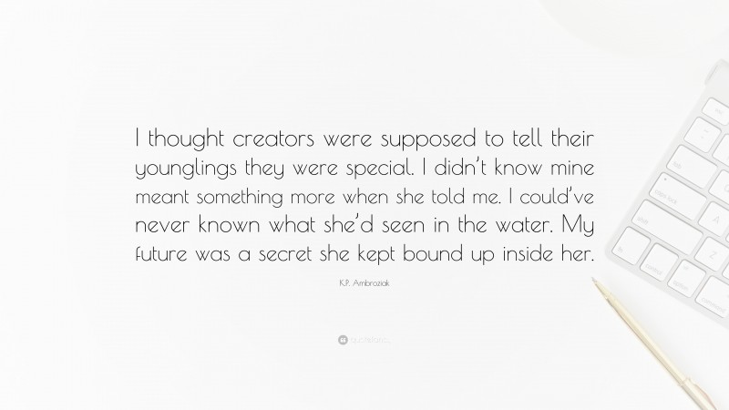 K.P. Ambroziak Quote: “I thought creators were supposed to tell their younglings they were special. I didn’t know mine meant something more when she told me. I could’ve never known what she’d seen in the water. My future was a secret she kept bound up inside her.”