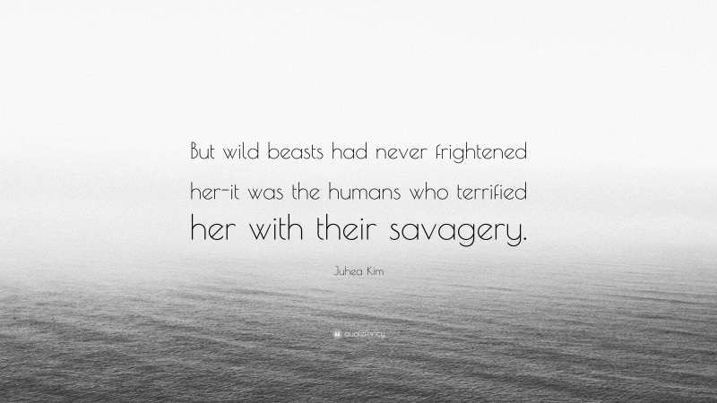 Juhea Kim Quote: “But wild beasts had never frightened her-it was the humans who terrified her with their savagery.”