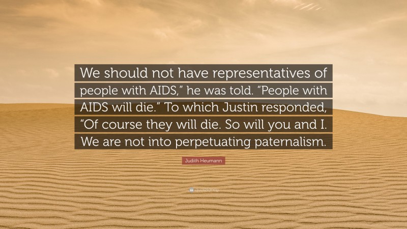 Judith Heumann Quote: “We should not have representatives of people with AIDS,” he was told. “People with AIDS will die.” To which Justin responded, “Of course they will die. So will you and I. We are not into perpetuating paternalism.”