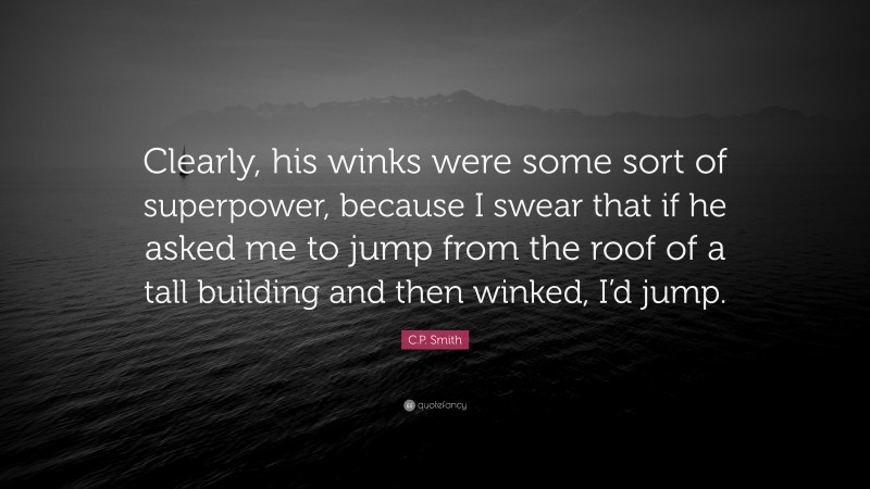 C.P. Smith Quote: “Clearly, his winks were some sort of superpower, because I swear that if he asked me to jump from the roof of a tall building and then winked, I’d jump.”