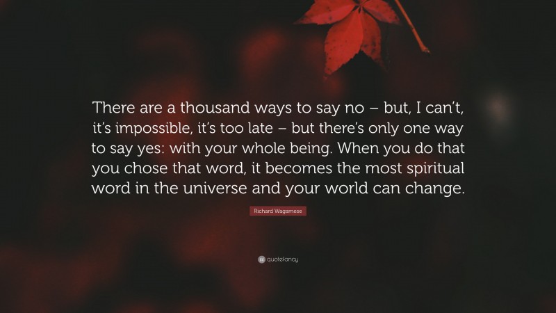 Richard Wagamese Quote: “There are a thousand ways to say no – but, I can’t, it’s impossible, it’s too late – but there’s only one way to say yes: with your whole being. When you do that you chose that word, it becomes the most spiritual word in the universe and your world can change.”