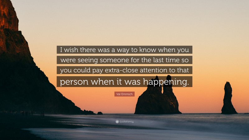 Val Emmich Quote: “I wish there was a way to know when you were seeing someone for the last time so you could pay extra-close attention to that person when it was happening.”