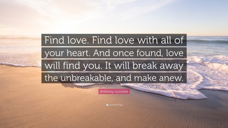 Anthony Liccione Quote: “Find love. Find love with all of your heart. And once found, love will find you. It will break away the unbreakable, and make anew.”