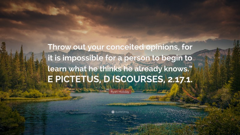Ryan Holiday Quote: “Throw out your conceited opinions, for it is impossible for a person to begin to learn what he thinks he already knows.” E PICTETUS, D ISCOURSES, 2.17.1.”