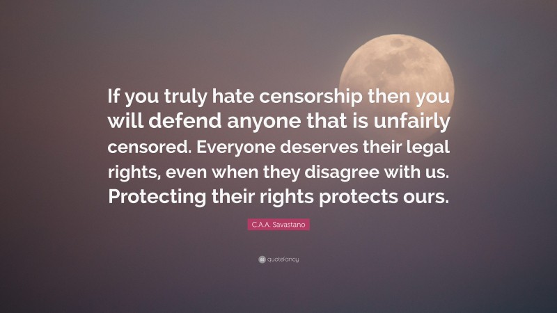 C.A.A. Savastano Quote: “If you truly hate censorship then you will defend anyone that is unfairly censored. Everyone deserves their legal rights, even when they disagree with us. Protecting their rights protects ours.”