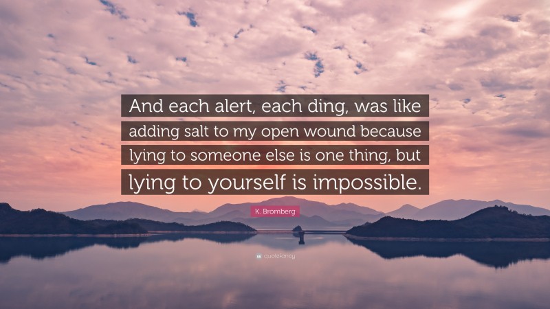 K. Bromberg Quote: “And each alert, each ding, was like adding salt to my open wound because lying to someone else is one thing, but lying to yourself is impossible.”