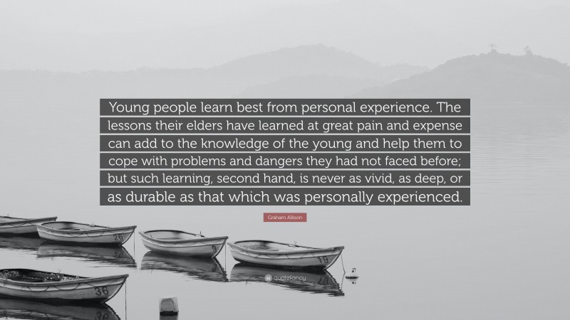 Graham Allison Quote: “Young people learn best from personal experience. The lessons their elders have learned at great pain and expense can add to the knowledge of the young and help them to cope with problems and dangers they had not faced before; but such learning, second hand, is never as vivid, as deep, or as durable as that which was personally experienced.”