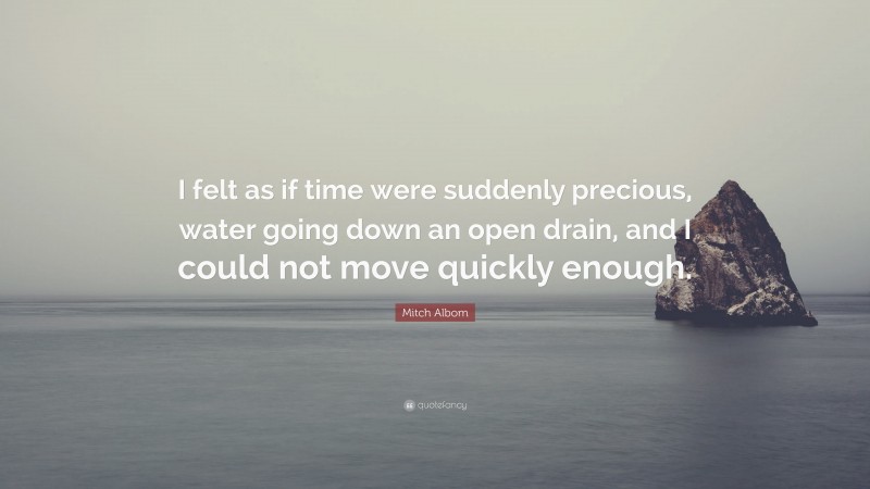 Mitch Albom Quote: “I felt as if time were suddenly precious, water going down an open drain, and I could not move quickly enough.”