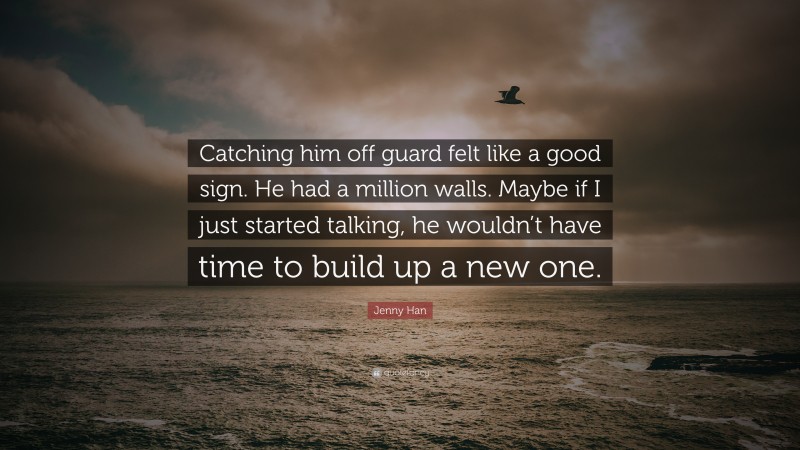 Jenny Han Quote: “Catching him off guard felt like a good sign. He had a million walls. Maybe if I just started talking, he wouldn’t have time to build up a new one.”