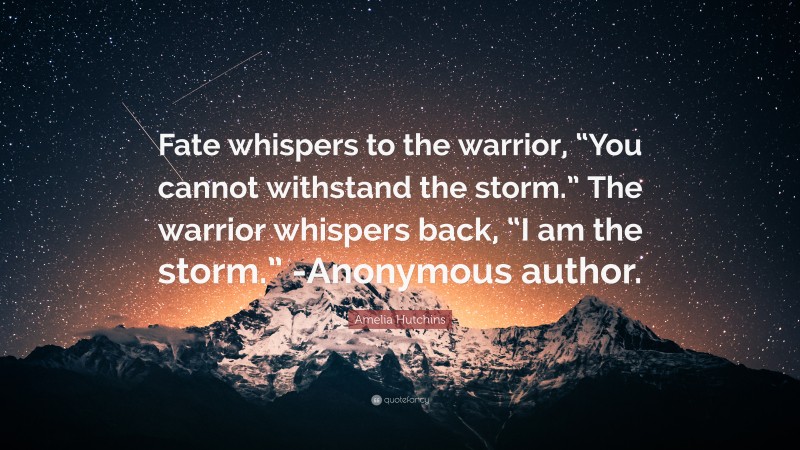 Amelia Hutchins Quote: “Fate whispers to the warrior, “You cannot withstand the storm.” The warrior whispers back, “I am the storm.” -Anonymous author.”