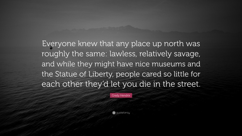 Grady Hendrix Quote: “Everyone knew that any place up north was roughly the same: lawless, relatively savage, and while they might have nice museums and the Statue of Liberty, people cared so little for each other they’d let you die in the street.”