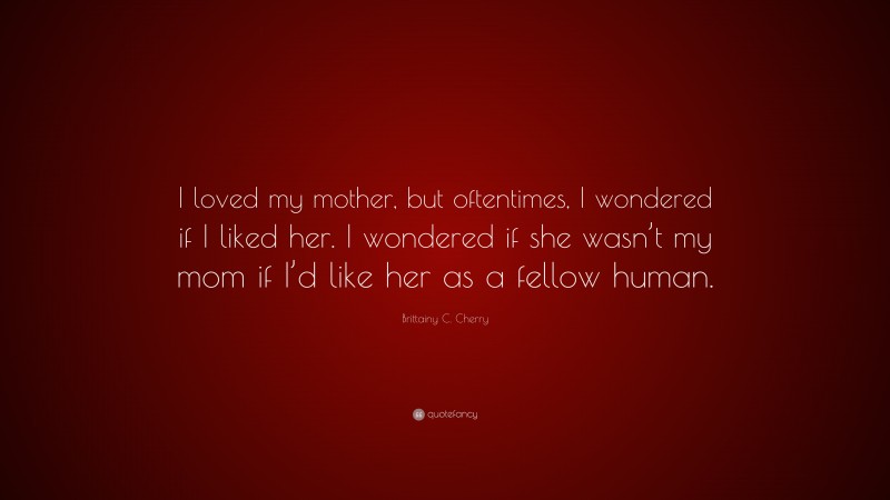 Brittainy C. Cherry Quote: “I loved my mother, but oftentimes, I wondered if I liked her. I wondered if she wasn’t my mom if I’d like her as a fellow human.”