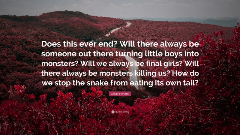 Grady Hendrix Quote: “Does this ever end? Will there always be someone out there turning little boys into monsters? Will we always be final girls? Will there always be monsters killing us? How do we stop the snake from eating its own tail?”