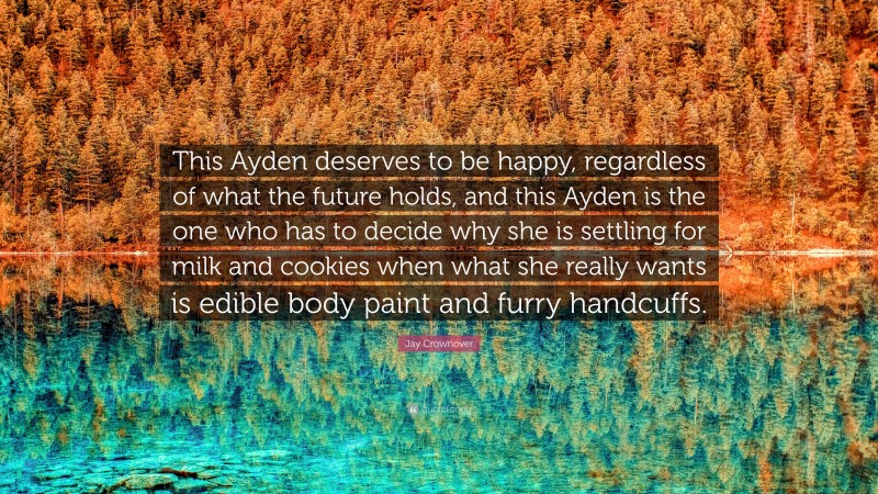 Jay Crownover Quote: “This Ayden deserves to be happy, regardless of what the future holds, and this Ayden is the one who has to decide why she is settling for milk and cookies when what she really wants is edible body paint and furry handcuffs.”