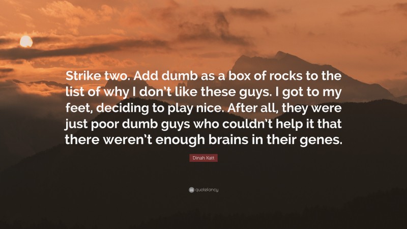 Dinah Katt Quote: “Strike two. Add dumb as a box of rocks to the list of why I don’t like these guys. I got to my feet, deciding to play nice. After all, they were just poor dumb guys who couldn’t help it that there weren’t enough brains in their genes.”