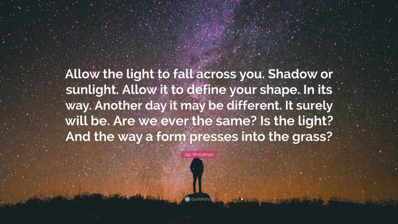 Jay Woodman Quote: “Allow the light to fall across you. Shadow or sunlight. Allow it to define your shape. In its way. Another day it may be different. It surely will be. Are we ever the same? Is the light? And the way a form presses into the grass?”