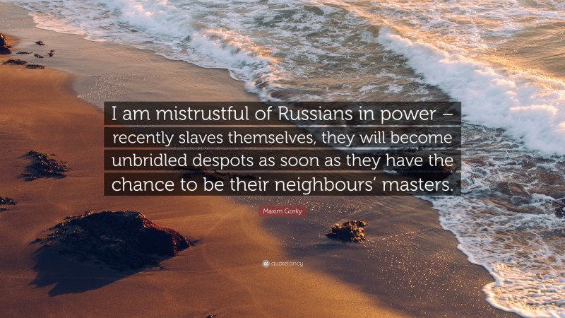 Maxim Gorky Quote: “I am mistrustful of Russians in power – recently slaves themselves, they will become unbridled despots as soon as they have the chance to be their neighbours’ masters.”