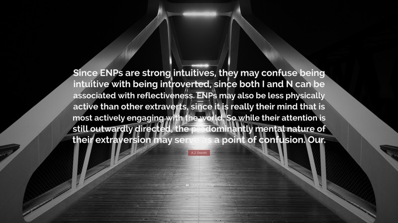 A.J. Drenth Quote: “Since ENPs are strong intuitives, they may confuse being intuitive with being introverted, since both I and N can be associated with reflectiveness. ENPs may also be less physically active than other extraverts, since it is really their mind that is most actively engaging with the world. So while their attention is still outwardly directed, the predominantly mental nature of their extraversion may serve as a point of confusion. Our.”
