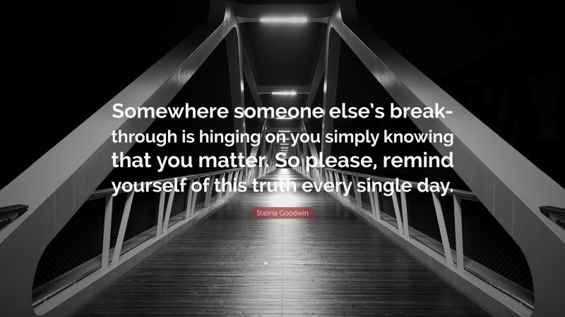Stalina Goodwin Quote: “Somewhere someone else’s break-through is hinging on you simply knowing that you matter. So please, remind yourself of this truth every single day.”