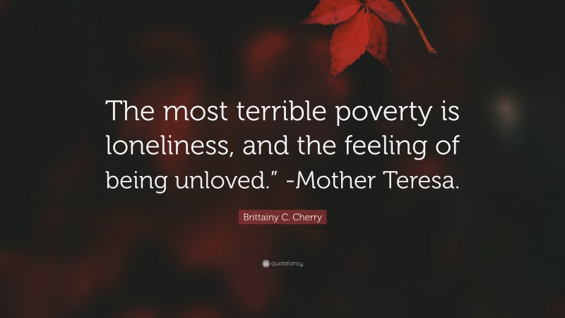 Brittainy C. Cherry Quote: “The most terrible poverty is loneliness, and the feeling of being unloved.” -Mother Teresa.”