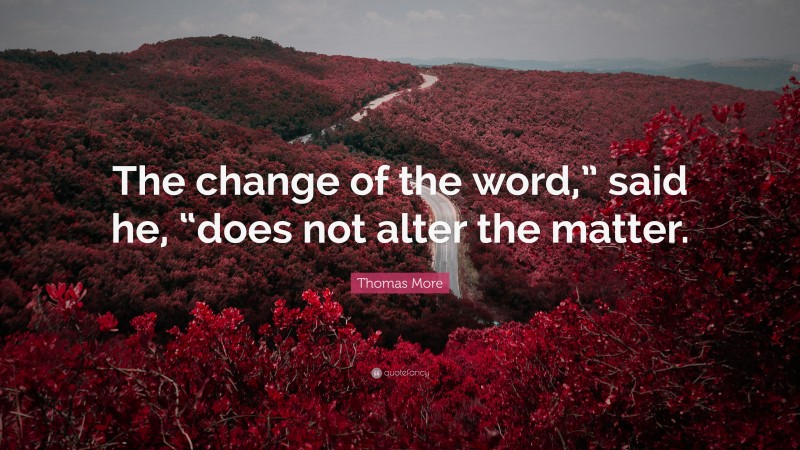 Thomas More Quote: “The change of the word,” said he, “does not alter the matter.”
