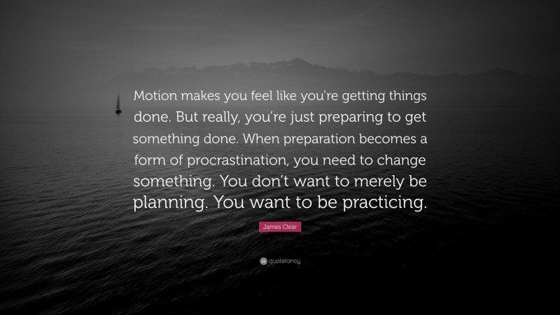James Clear Quote: “Motion makes you feel like you’re getting things done. But really, you’re just preparing to get something done. When preparation becomes a form of procrastination, you need to change something. You don’t want to merely be planning. You want to be practicing.”