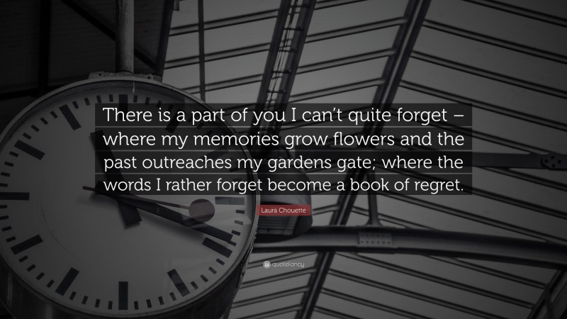 Laura Chouette Quote: “There is a part of you I can’t quite forget – where my memories grow flowers and the past outreaches my gardens gate; where the words I rather forget become a book of regret.”