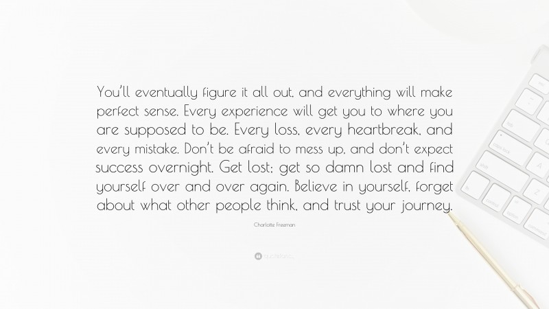 Charlotte Freeman Quote: “You’ll eventually figure it all out, and everything will make perfect sense. Every experience will get you to where you are supposed to be. Every loss, every heartbreak, and every mistake. Don’t be afraid to mess up, and don’t expect success overnight. Get lost; get so damn lost and find yourself over and over again. Believe in yourself, forget about what other people think, and trust your journey.”