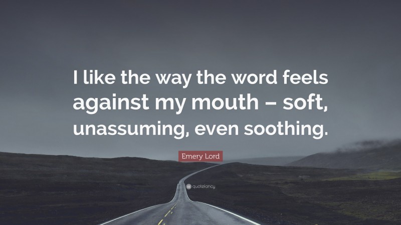 Emery Lord Quote: “I like the way the word feels against my mouth – soft, unassuming, even soothing.”