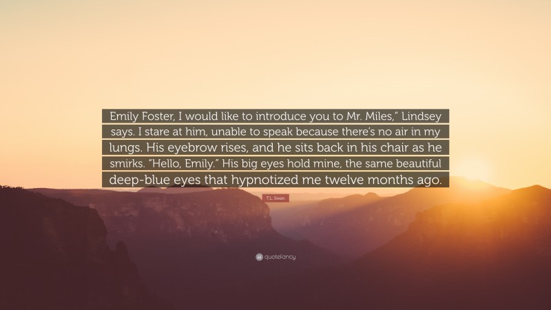 T.L. Swan Quote: “Emily Foster, I would like to introduce you to Mr. Miles,” Lindsey says. I stare at him, unable to speak because there’s no air in my lungs. His eyebrow rises, and he sits back in his chair as he smirks. “Hello, Emily.” His big eyes hold mine, the same beautiful deep-blue eyes that hypnotized me twelve months ago.”