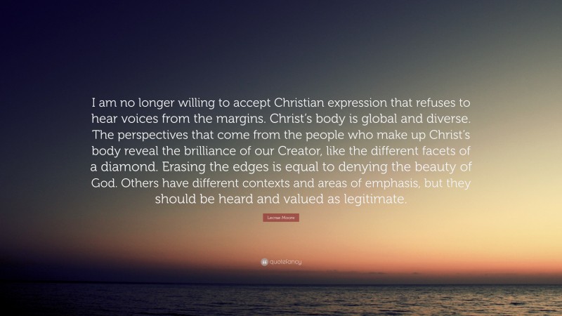 Lecrae Moore Quote: “I am no longer willing to accept Christian expression that refuses to hear voices from the margins. Christ’s body is global and diverse. The perspectives that come from the people who make up Christ’s body reveal the brilliance of our Creator, like the different facets of a diamond. Erasing the edges is equal to denying the beauty of God. Others have different contexts and areas of emphasis, but they should be heard and valued as legitimate.”