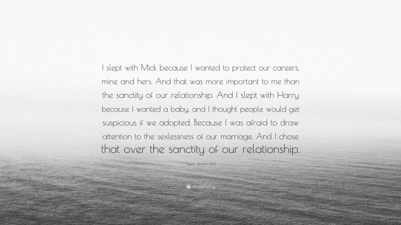 Taylor Jenkins Reid Quote: “I slept with Mick because I wanted to protect our careers, mine and hers. And that was more important to me than the sanctity of our relationship. And I slept with Harry because I wanted a baby, and I thought people would get suspicious if we adopted. Because I was afraid to draw attention to the sexlessness of our marriage. And I chose that over the sanctity of our relationship.”