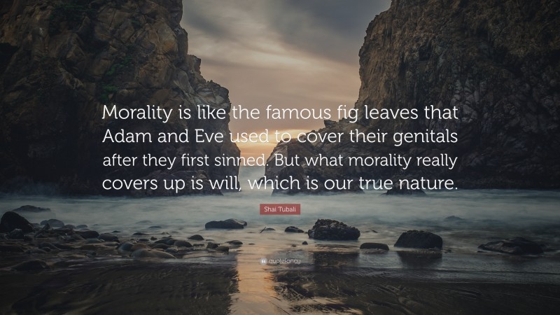 Shai Tubali Quote: “Morality is like the famous fig leaves that Adam and Eve used to cover their genitals after they first sinned. But what morality really covers up is will, which is our true nature.”