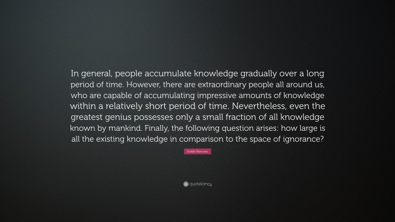 Eraldo Banovac Quote: “In general, people accumulate knowledge gradually over a long period of time. However, there are extraordinary people all around us, who are capable of accumulating impressive amounts of knowledge within a relatively short period of time. Nevertheless, even the greatest genius possesses only a small fraction of all knowledge known by mankind. Finally, the following question arises: how large is all the existing knowledge in comparison to the space of ignorance?”