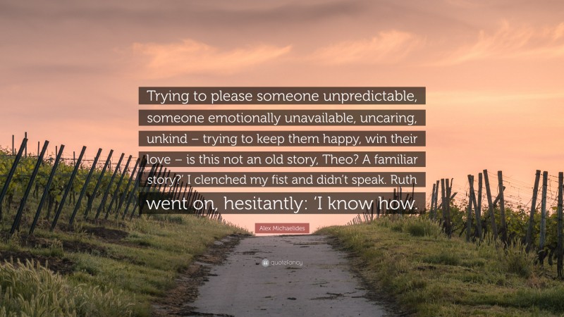 Alex Michaelides Quote: “Trying to please someone unpredictable, someone emotionally unavailable, uncaring, unkind – trying to keep them happy, win their love – is this not an old story, Theo? A familiar story?’ I clenched my fist and didn’t speak. Ruth went on, hesitantly: ‘I know how.”