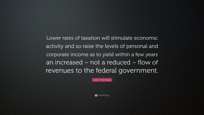 John F. Kennedy Quote: “Lower rates of taxation will stimulate economic activity and so raise the levels of personal and corporate income as to yield within a few years an increased – not a reduced – flow of revenues to the federal government.”