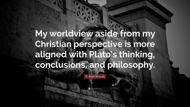 R. Alan Woods Quote: “My worldview aside from my Christian perspective is more aligned with Plato’s thinking, conclusions, and philosophy.”