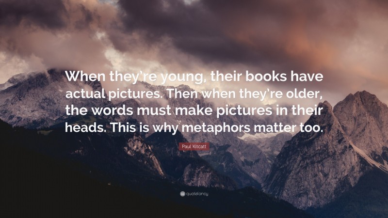 Paul Kitcatt Quote: “When they’re young, their books have actual pictures. Then when they’re older, the words must make pictures in their heads. This is why metaphors matter too.”