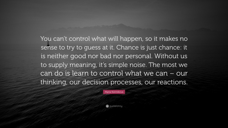 Maria Konnikova Quote: “You can’t control what will happen, so it makes no sense to try to guess at it. Chance is just chance: it is neither good nor bad nor personal. Without us to supply meaning, it’s simple noise. The most we can do is learn to control what we can – our thinking, our decision processes, our reactions.”