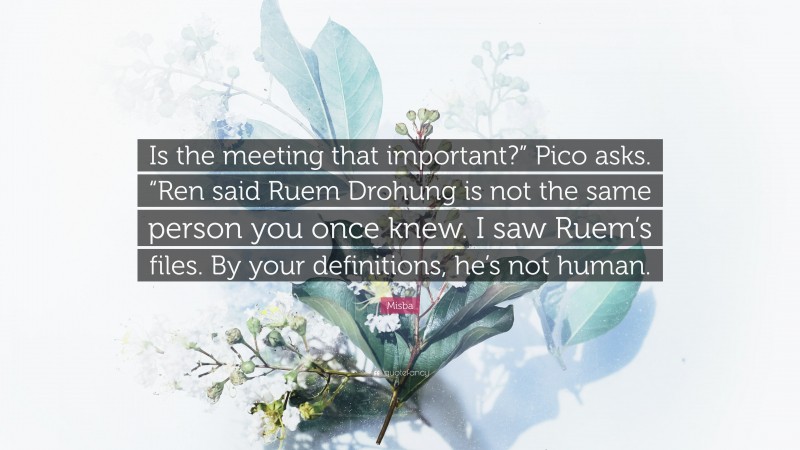 Misba Quote: “Is the meeting that important?” Pico asks. “Ren said Ruem Drohung is not the same person you once knew. I saw Ruem’s files. By your definitions, he’s not human.”