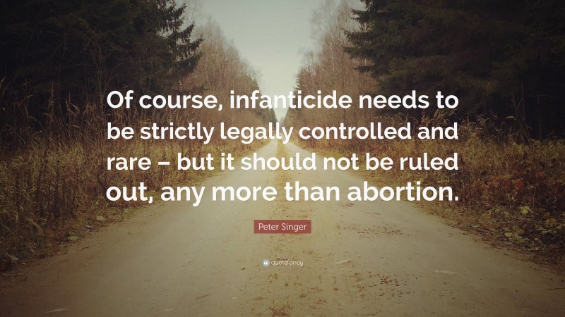 Peter Singer Quote: “Of course, infanticide needs to be strictly legally controlled and rare – but it should not be ruled out, any more than abortion.”