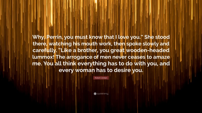 Robert Jordan Quote: “Why, Perrin, you must know that I love you.” She stood there, watching his mouth work, then spoke slowly and carefully. “Like a brother, you great wooden-headed lummox! The arrogance of men never ceases to amaze me. You all think everything has to do with you, and every woman has to desire you.”